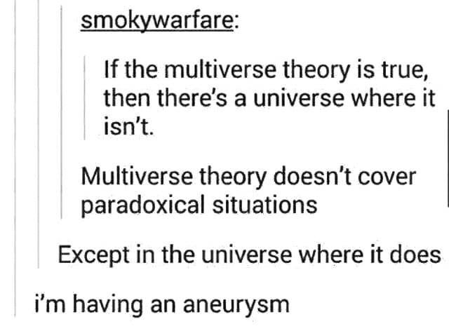 if the multiverse theory is true then there's a universe where it isn t - smokywarfare If the multiverse theory is true, then there's a universe where it isn't. Multiverse theory doesn't cover paradoxical situations Except in the universe where it does i'