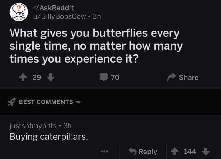 technically true - rAskReddit uBilly BobsCow. 3h What gives you butterflies every single time, no matter how many times you experience it? 29 70 Best justshtmypnts 3h Buying caterpillars. 144