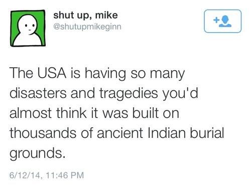 get out of my school crush - shut up, mike The Usa is having so many disasters and tragedies you'd almost think it was built on thousands of ancient Indian burial grounds. 61214,