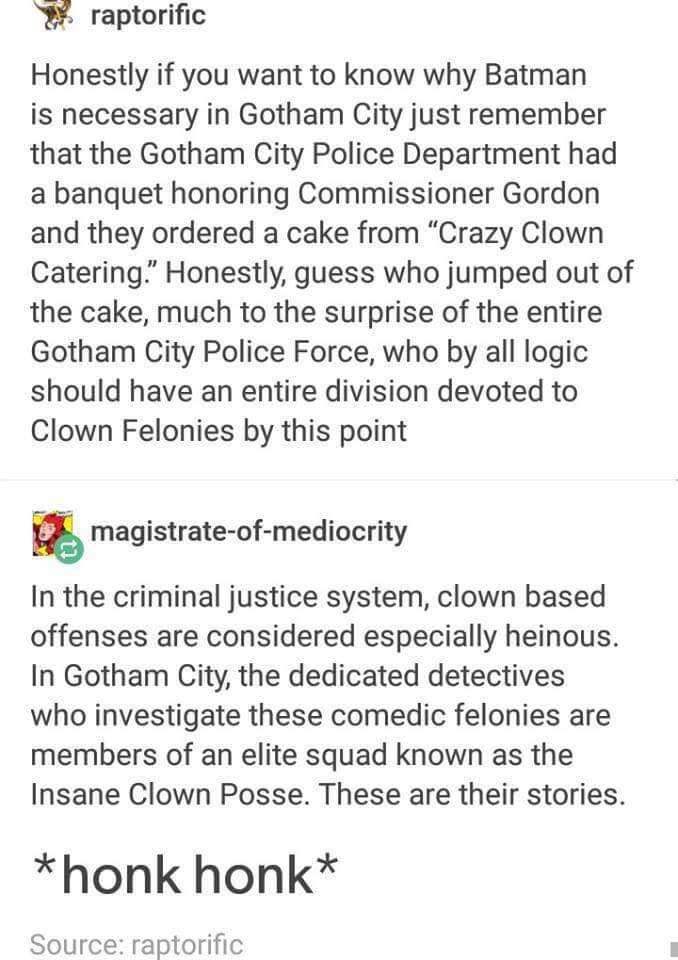 raptorific Honestly if you want to know why Batman is necessary in Gotham City just remember that the Gotham City Police Department had a banquet honoring Commissioner Gordon and they ordered a cake from "Crazy Clown Catering. Honestly, guess who jumped…