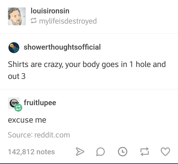 angle - louisironsin mylifeisdestroyed showerthoughtsofficial Shirts are crazy, your body goes in 1 hole and out 3 Es fruitlupee excuse me Source reddit.com 142,812 notes > D o