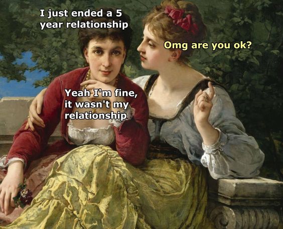 classical art memes relationship - I just ended a 5 year relationship Omg are you ok? Yeah I'm fine, it wasn't my relationship