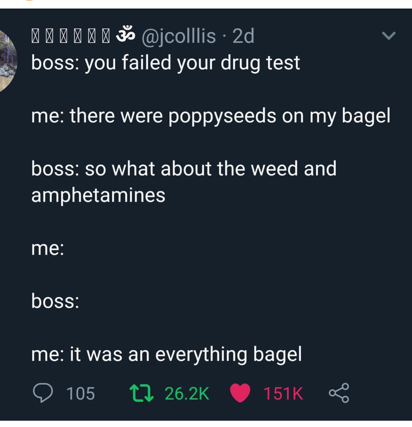 screenshot - | 33 2d boss you failed your drug test me there were poppyseeds on my bagel boss so what about the weed and amphetamines me boss me it was an everything bagel 2105