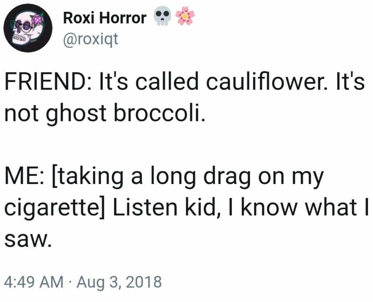 ghost broccoli - Roxi Horror Friend It's called cauliflower. It's not ghost broccoli. Me taking a long drag on my cigarette Listen kid, I know what I saw.