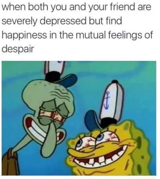 depressing spongebob memes - when both you and your friend are severely depressed but find happiness in the mutual feelings of despair Gh