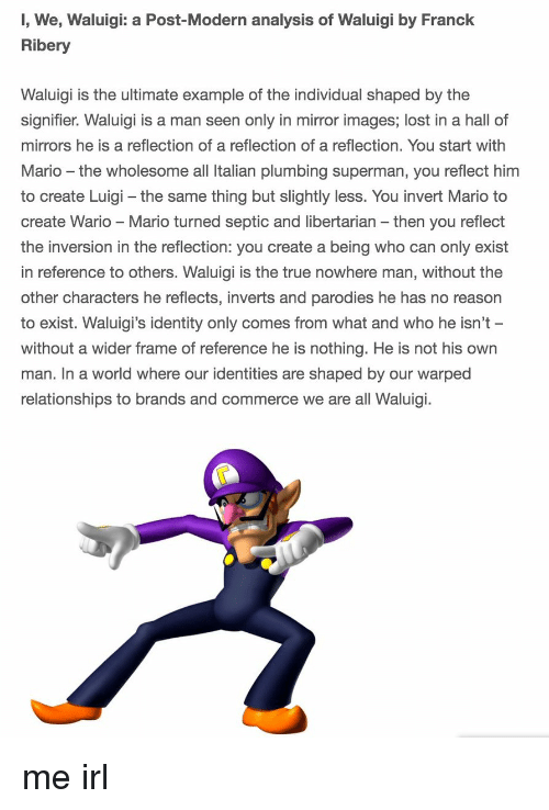 meme - wario and waluigi - 1, We, Waluigi a PostModern analysis of Waluigi by Franck Ribery Waluigi is the ultimate example of the individual shaped by the signifier. Waluigi is a man seen only in mirror images; lost in a hall of mirrors he is a reflectio
