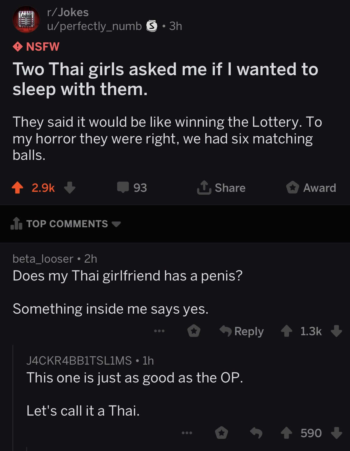 screenshot - rJokes uperfectly_numb 5 3h Nsfw Two Thai girls asked me if I wanted to sleep with them. They said it would be winning the Lottery. To my horror they were right, we had six matching balls. 93 Award 1. Top beta_looser 2h Does my Thai girlfrien
