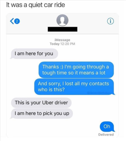 funny messages - It was a quiet car ride iMessage Today I am here for you Thanks I'm going through a tough time so it means a lot And sorry, I lost all my contacts who is this? This is your Uber driver I am here to pick you up Oh Delivered