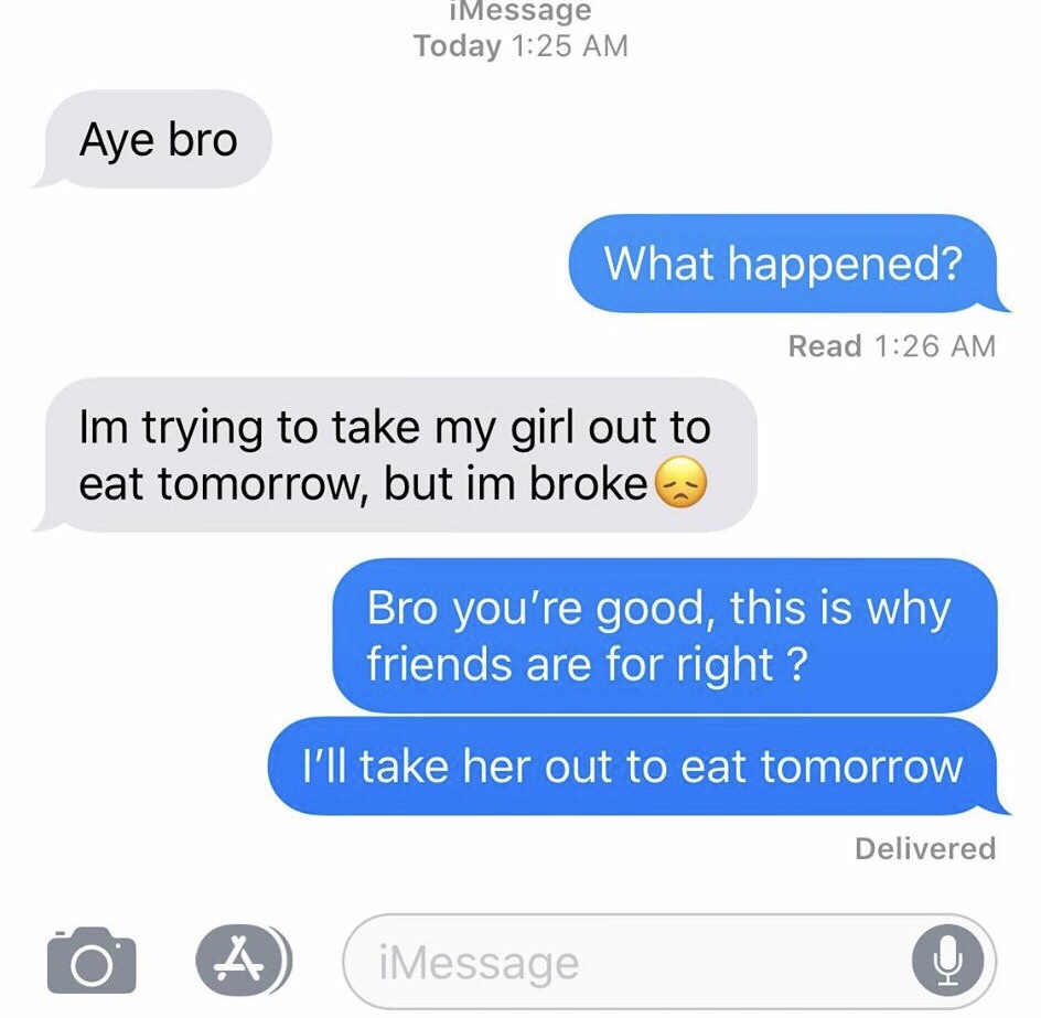 iMessage Today Aye bro What happened? Read Im trying to take my girl out to eat tomorrow, but im broke Bro you're good, this is why friends are for right? I'll take her out to eat tomorrow Delivered o A iMessage