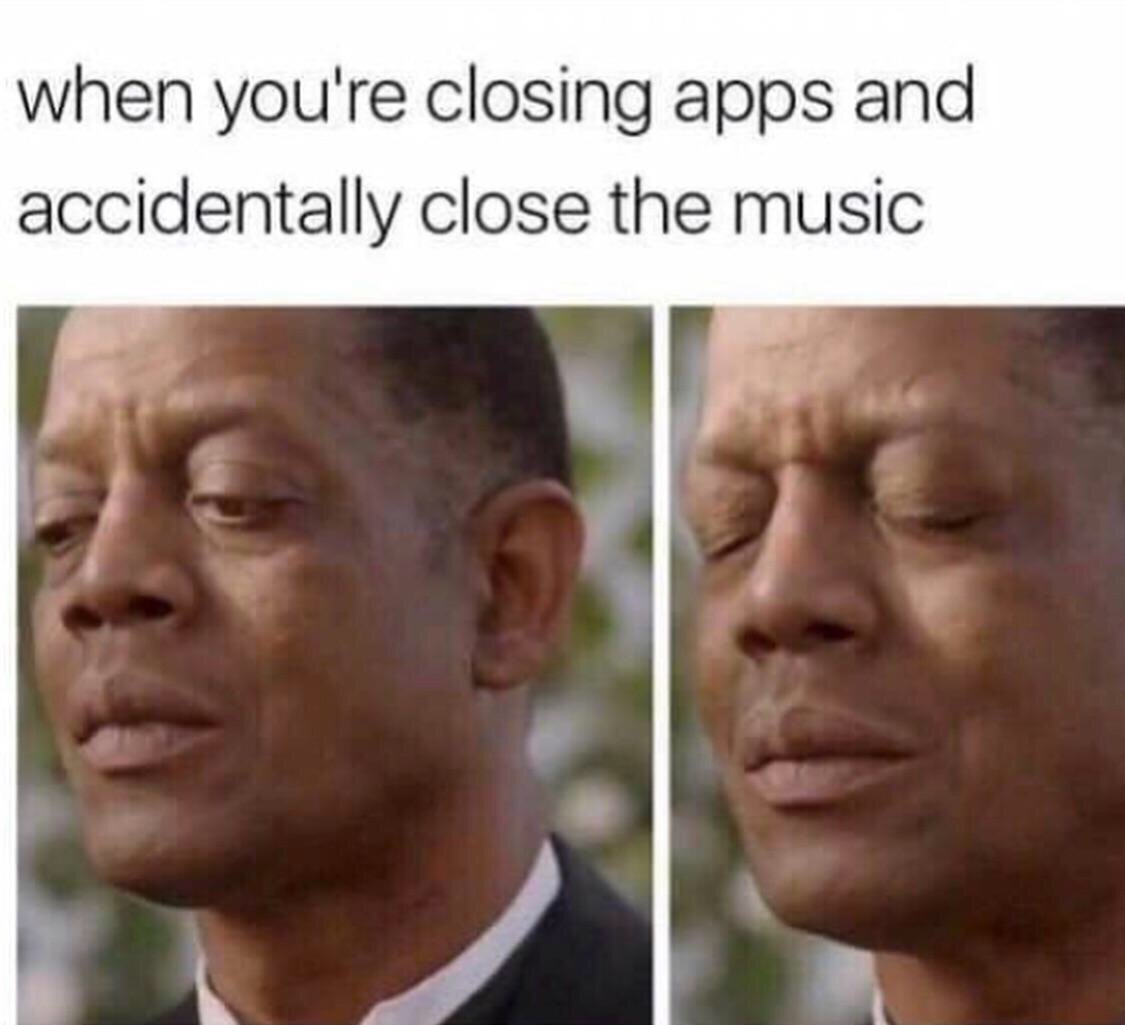 memes today - when you're closing apps and accidentally close the music