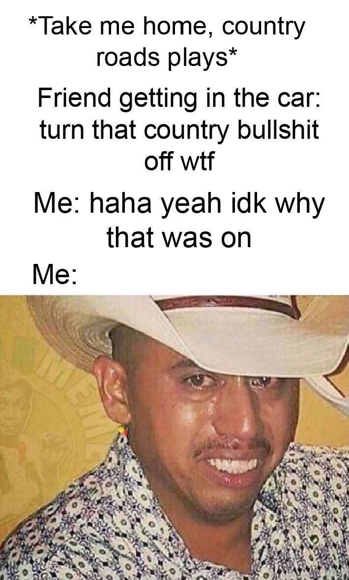 illegal mexican meme - Take me home, country roads plays Friend getting in the car turn that country bullshit off wtf Me haha yeah idk why that was on Me