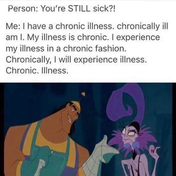 my illness is chronic - Person You're Still sick?! Me I have a chronic illness. chronically ill am I. My illness is chronic. I experience my illness in a chronic fashion. Chronically, I will experience illness. Chronic. Illness.