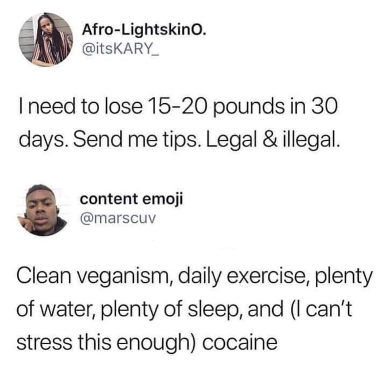 can t stress this enough cocaine - AfroLightskino. I need to lose 1520 pounds in 30 days. Send me tips. Legal & illegal. content emoji Clean veganism, daily exercise, plenty of water, plenty of sleep, and I can't stress this enough cocaine