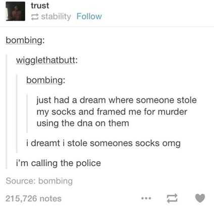 document - trust stability bombing wigglethatbutt bombing just had a dream where someone stole my socks and framed me for murder using the dna on them i dreamt i stole someones socks omg i'm calling the police Source bombing 215,726 notes