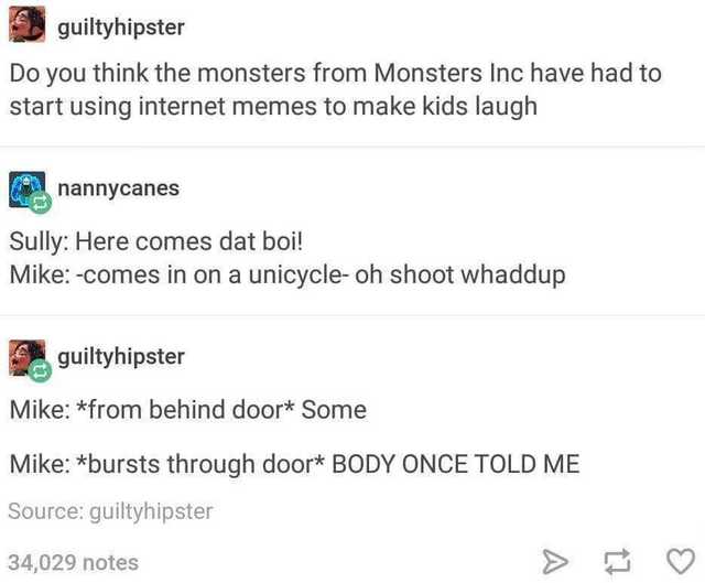 document - guiltyhipster Do you think the monsters from Monsters Inc have had to start using internet memes to make kids laugh nannycanes Sully Here comes dat boi! Mike comes in on a unicycle oh shoot whaddup guiltyhipster Mike from behind door Some Mike 