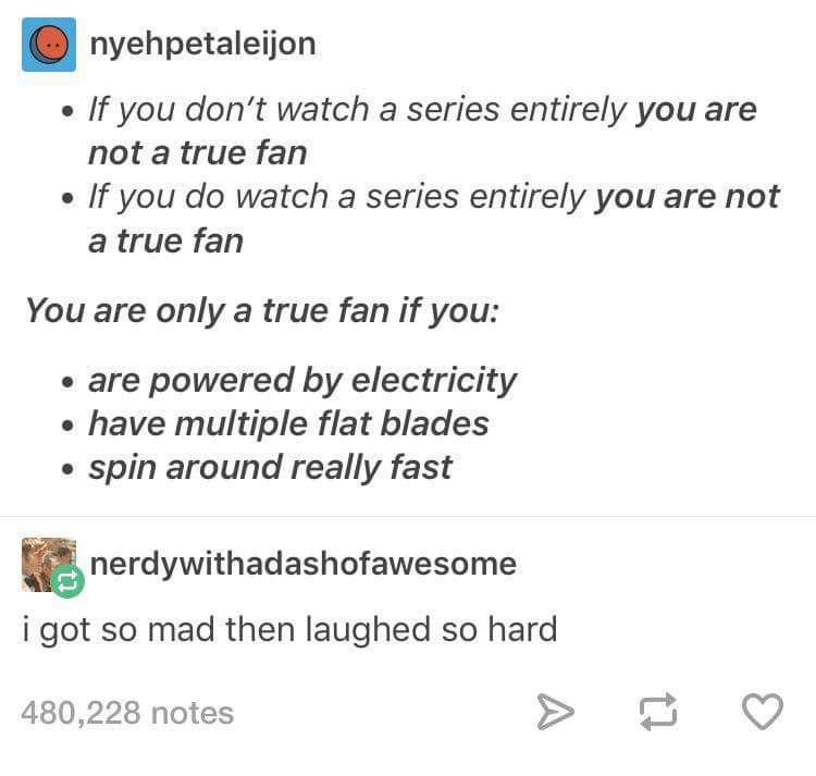 memes - document - nyehpetaleijon If you don't watch a series entirely you are not a true fan If you do watch a series entirely you are not a true fan You are only a true fan if you are powered by electricity have multiple flat blades spin around really f