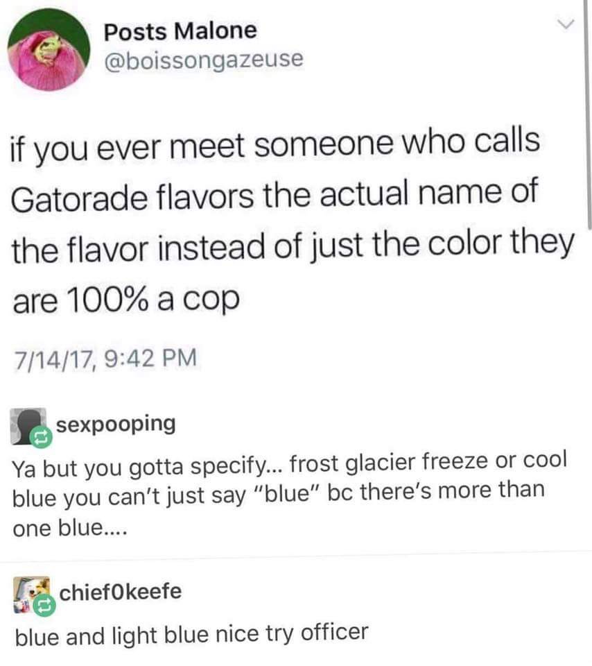 memes - blue gatorade meme - Posts Malone if you ever meet someone who calls Gatorade flavors the actual name of the flavor instead of just the color they are 100% a cop 71417, sexpooping Ya but you gotta specify... frost glacier freeze or cool blue you c