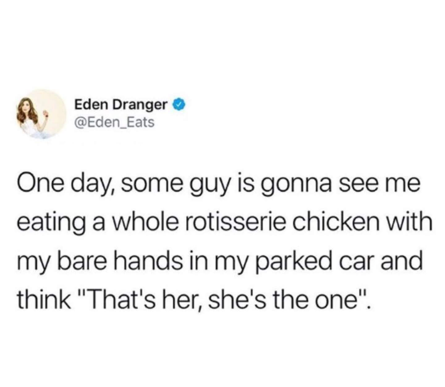 memes - document - Eden Dranger One day, some guy is gonna see me eating a whole rotisserie chicken with my bare hands in my parked car and think "That's her, she's the one".