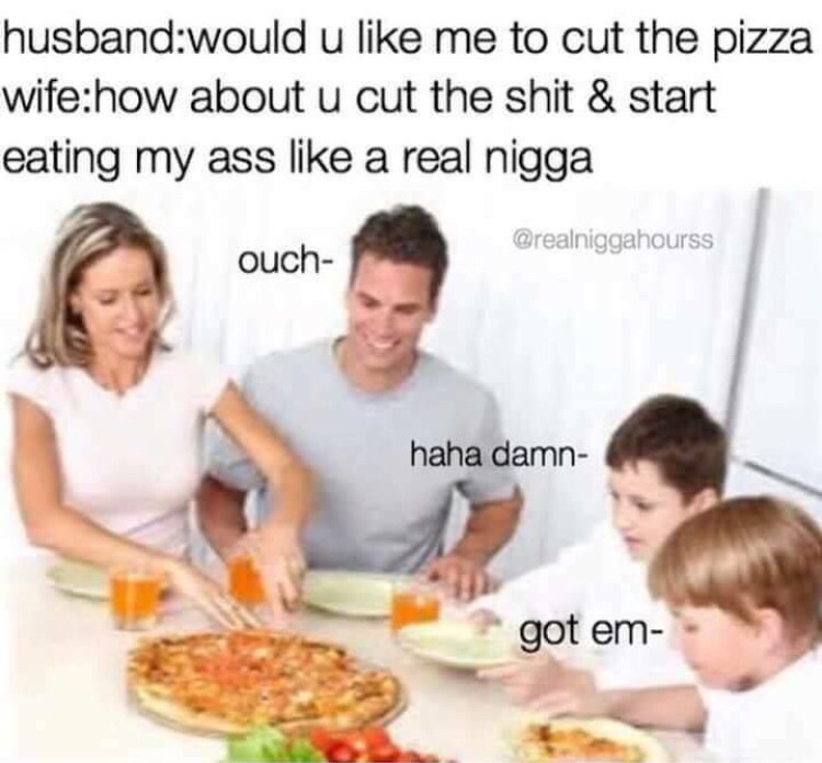 memes - eat my ass like a real nigga - husbandwould u me to cut the pizza wifehow about u cut the shit & start eating my ass a real nigga ouch haha damn got em