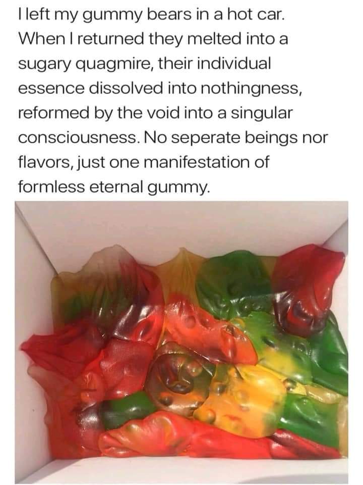 memes - sugary quagmire - I left my gummy bears in a hot car. When I returned they melted into a sugary quagmire, their individual essence dissolved into nothingness, reformed by the void into a singular consciousness. No seperate beings nor flavors, just