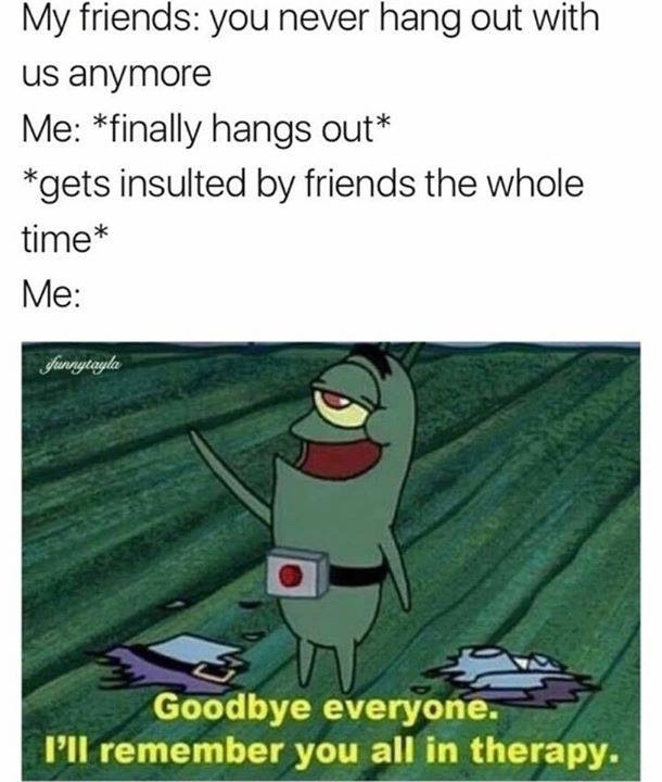 memes - goodbye everyone i ll remember you all - My friends you never hang out with us anymore Me finally hangs out gets insulted by friends the whole time Me shunnytayla Goodbye everyone. I'll remember you all in therapy.