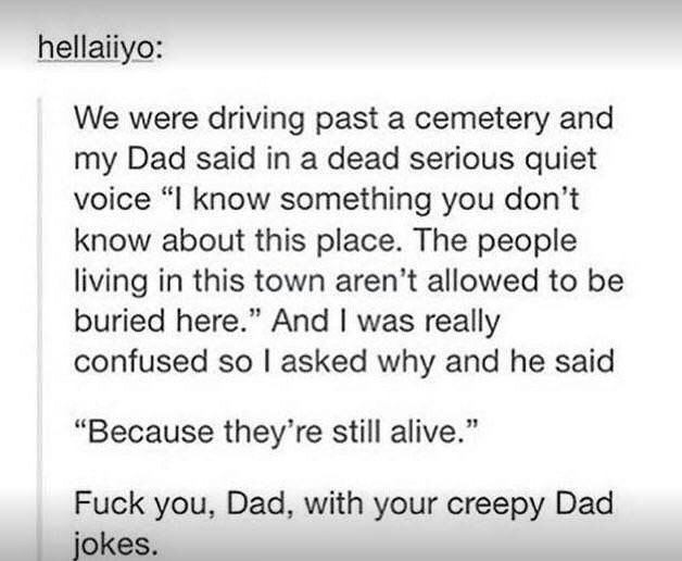 memes - cemetery jokes - hellaiiyo We were driving past a cemetery and my Dad said in a dead serious quiet voice "I know something you don't know about this place. The people living in this town aren't allowed to be buried here." And I was really confused