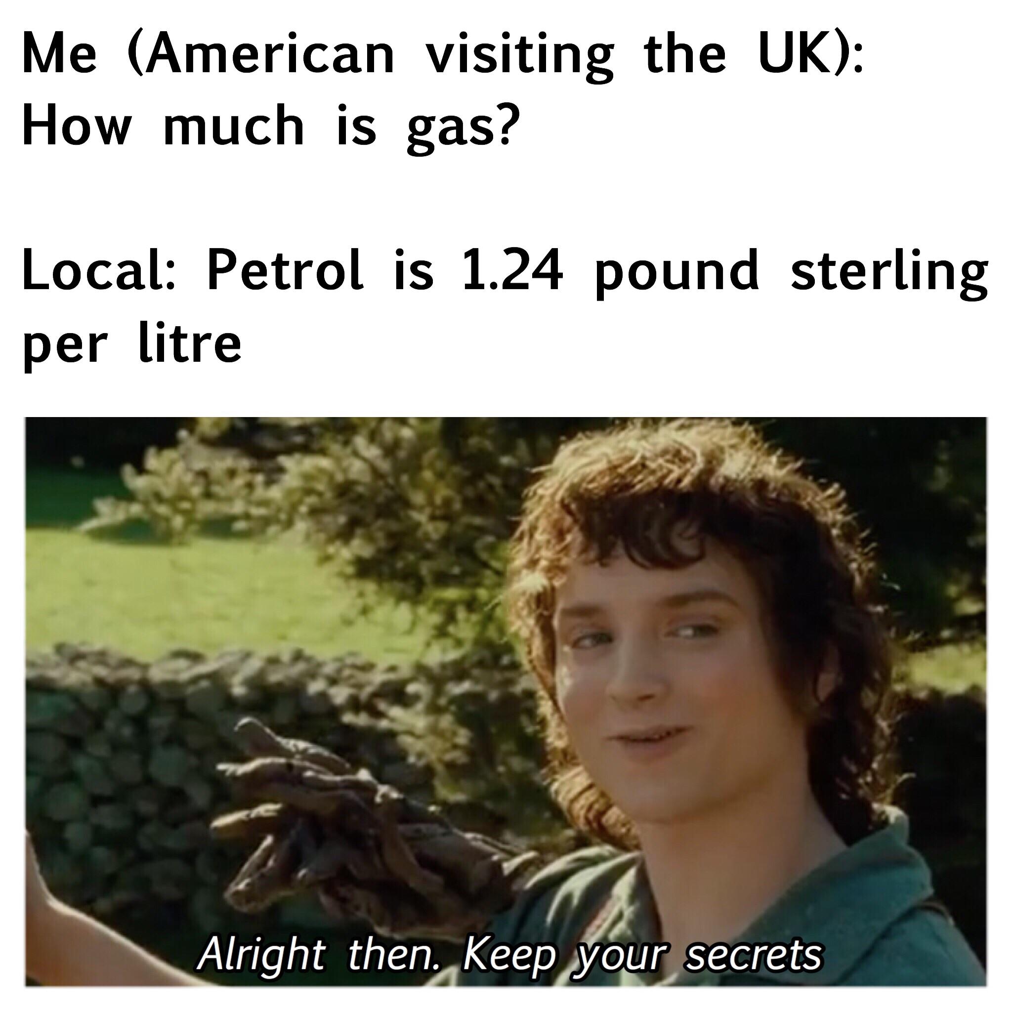 memes - alright then keep your secrets - Me American visiting the Uk How much is gas? Local Petrol is 1.24 pound sterling per litre Alright then. Keep your secrets