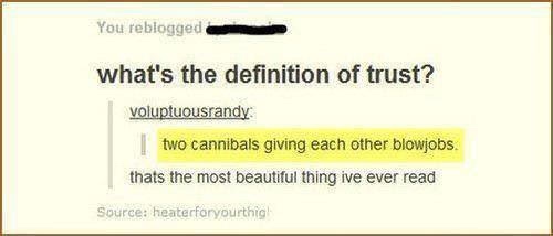 document - You reblogged what's the definition of trust? voluptuousrandy two cannibals giving each other blowjobs thats the most beautiful thing ive ever read Source heaterforyourthig!