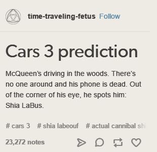 cars 3 shia labus - timetravelingfetus Cars 3 prediction McQueen's driving in the woods. There's no one around and his phone is dead. Out of the corner of his eye, he spots him Shia LaBus. 3 labeouf cannibal sh 23,272 notes >D