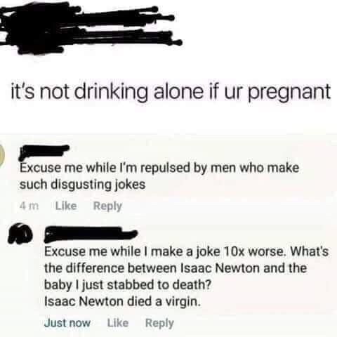 what's the difference between isaac newton - it's not drinking alone if ur pregnant Excuse me while I'm repulsed by men who make such disgusting jokes 4m Excuse me while I make a joke 10x worse. What's the difference between Isaac Newton and the baby I ju