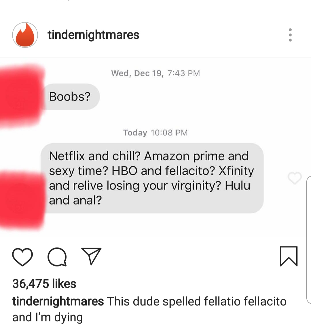 memes - tindernightmares Wed, Dec 19, Boobs? Today Netflix and chill? Amazon prime and sexy time? Hbo and fellacito? Xfinity and relive losing your virginity? Hulu and anal? Op 36,475 tindernightmares This dude spelled fellatio fellacito and I'm dying