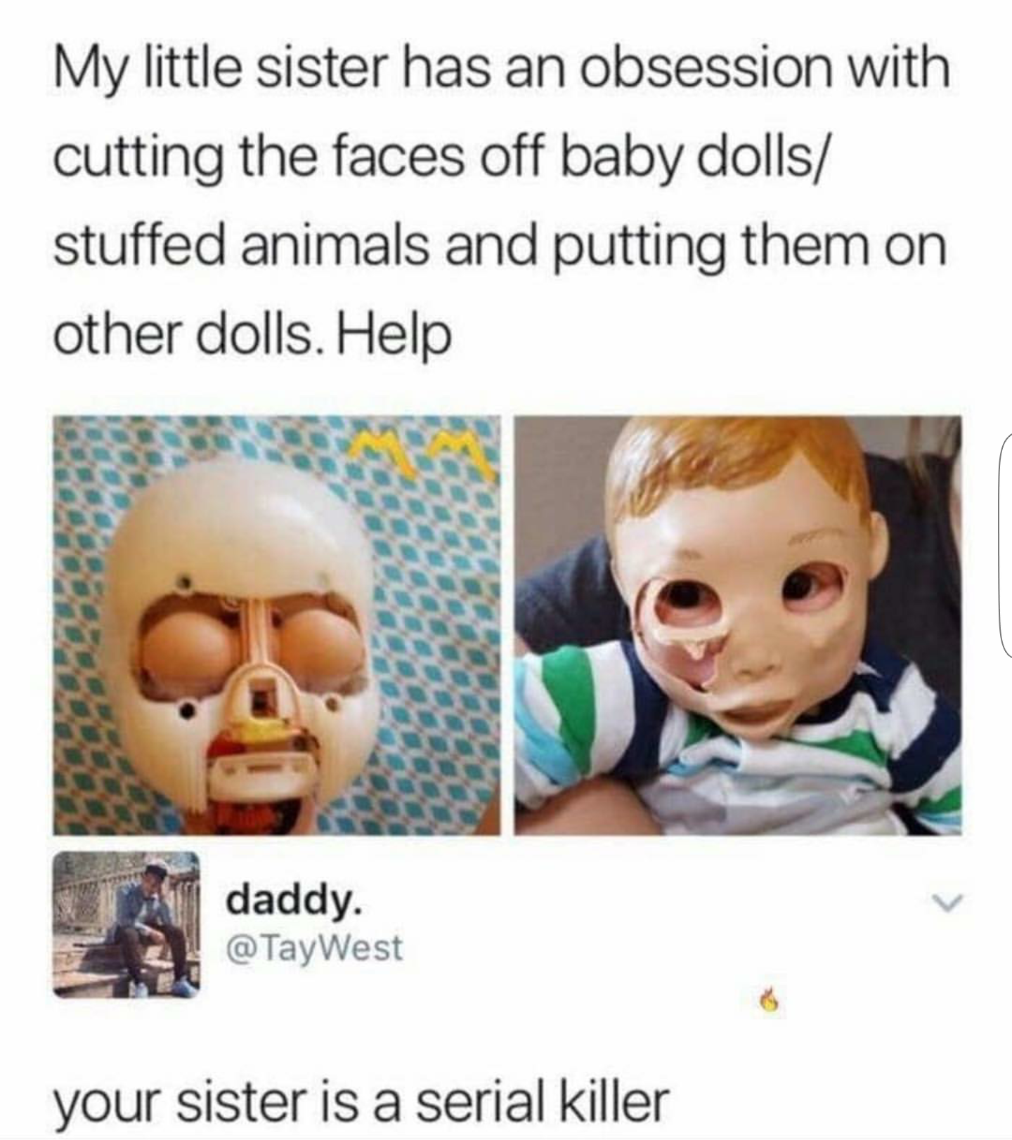 memes - thanks i hate it subreddit - My little sister has an obsession with cutting the faces off baby dolls stuffed animals and putting them on other dolls. Help daddy. @ TayWest your sister is a serial killer