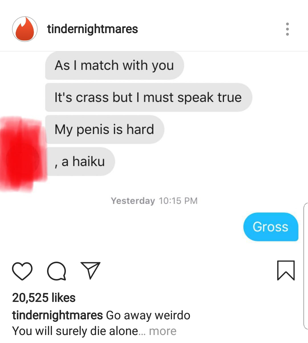 memes - media - tindernightmares As I match with you It's crass but I must speak true My penis is hard , a haiku Yesterday Gross Op 20,525 tindernightmares Go away weirdo You will surely die alone... more