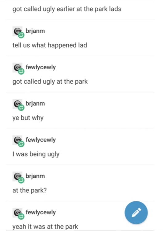 screenshot - got called ugly earlier at the park lads Es brjanm tell us what happened lad Cc fewlycewly got called ugly at the park brjanm ye but why Ca fewlycewly I was being ugly e brjanm at the park? Ce fewlycewly yeah it was at the park
