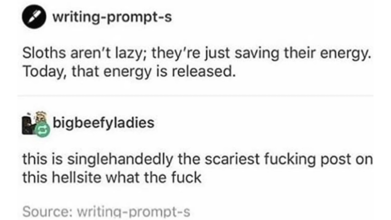writing prompt s tumblr posts - writingprompts Sloths aren't lazy; they're just saving their energy. Today, that energy is released. bigbeefyladies this is singlehandedly the scariest fucking post on this hellsite what the fuck Source writingprompts