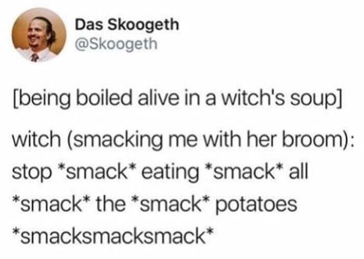 stop * smack * eating * smack * all * smack - Das Skoogeth being boiled alive in a witch's soup witch smacking me with her broom stop smack eating smack all smack the smack potatoes smacksmacksmack