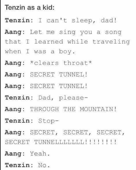 atla secret tunnel song - Tenzin as a kid Tenzin I can't sleep, dad! Aang Let me sing you a song that I learned while traveling when I was a boy. Aang clears throat Aang Secret Tunnel! Aang Secret Tunnel! Tenzin Dad, please Aang Through The Mountain! Tenz