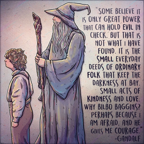 memes - bilbo gandalf quotes - "Some Believe It Is Only Great Power That Can Hold Evil In Check. But That Is Not What I Have Found. It Is The Small Everyday Deeds Of Ordinary Folk That Keep The Darkness At Bay. Small Acts Of Kindness And Love Why Bilbo Ba