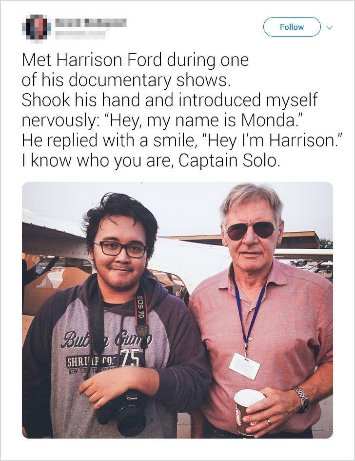 Celebrity - Met Harrison Ford during one of his documentary shows. Shook his hand and introduced myself nervously "Hey, my name is Monda." He replied with a smile, "Hey I'm Harrison." I know who you are, Captain Solo. Eos 7D But une Shri Ip Po 75 New Yott