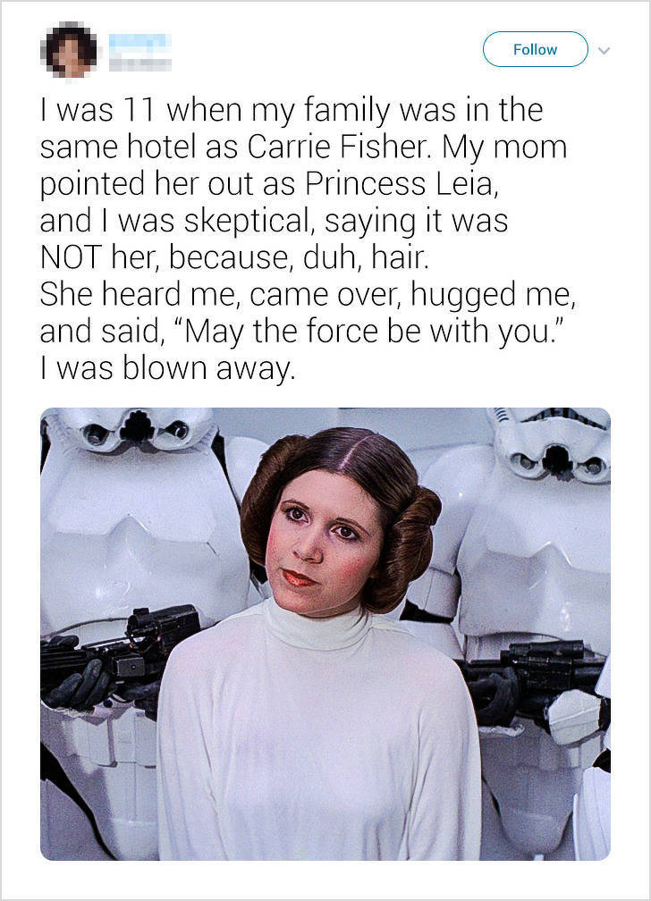 leia star wars - I was 11 when my family was in the same hotel as Carrie Fisher. My mom pointed her out as Princess Leia, and I was skeptical, saying it was Not her, because, duh, hair. She heard me, came over, hugged me, and said, May the force be with y