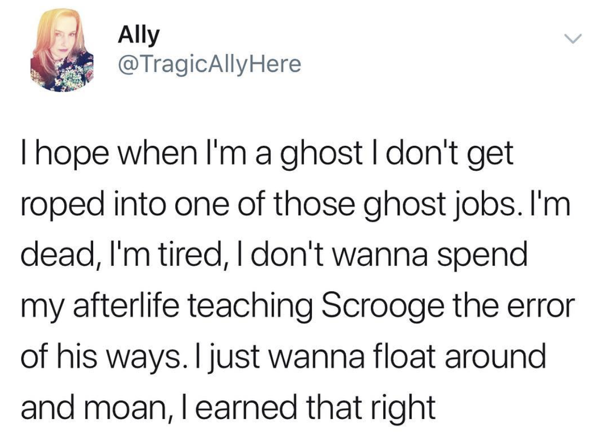 memes - kids assholes - Ally Here I hope when I'm a ghost I don't get roped into one of those ghost jobs. I'm dead, I'm tired, I don't wanna spend my afterlife teaching Scrooge the error of his ways. I just wanna float around and moan, I earned that right