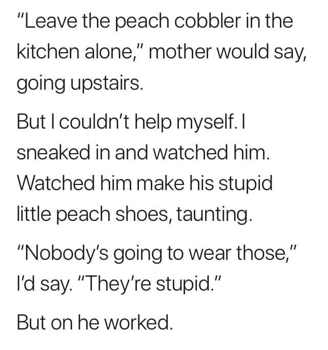 handwriting - "Leave the peach cobbler in the kitchen alone," mother would say, going upstairs. But I couldn't help myself. I sneaked in and watched him. Watched him make his stupid little peach shoes, taunting. "Nobody's going to wear those," I'd say. "T