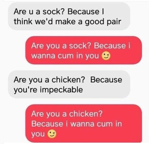 you a chicken because i want - Are u a sock? Because I think we'd make a good pair Are you a sock? Because i wanna cum in you Are you a chicken? Because you're impeckable Are you a chicken? Because i wanna cum in you es