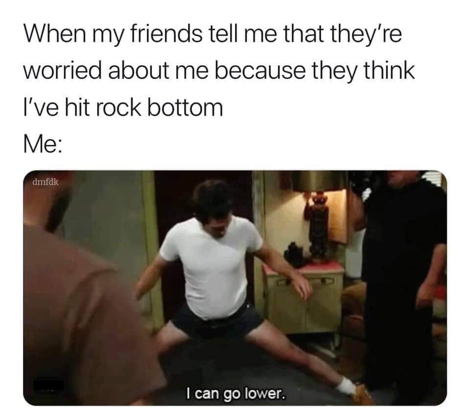 rockbottom meme - When my friends tell me that they're worried about me because they think I've hit rock bottom Me dmfdk I can go lower.