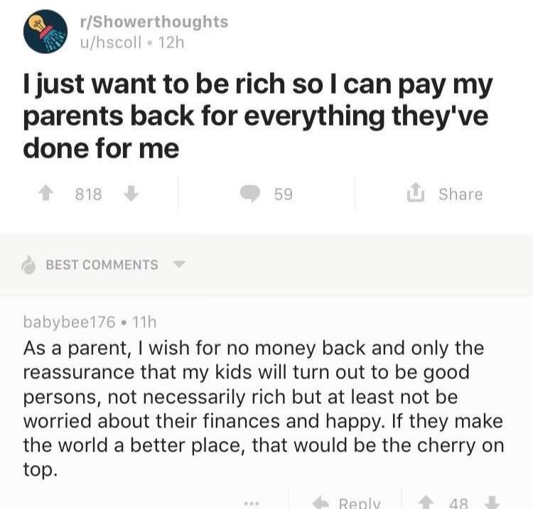 wholesome meme document - rShowerthoughts uhscoll 12h I just want to be rich so I can pay my parents back for everything they've done for me 818 59 Best babybee176. 11h As a parent, I wish for no money back and only the reassurance that my kids will turn 