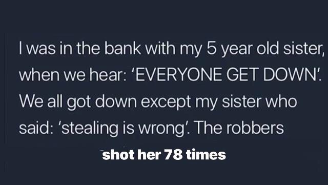 sky - I was in the bank with my 5 year old sister, when we hear 'Everyone Get Down!. We all got down except my sister who said 'stealing is wrong'. The robbers shot her 78 times
