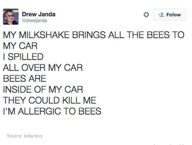 milkshake brings bees - Drew Janda drewjanda My Milkshake Brings All The Bees To My Car I Spilled All Over My Car Bees Are Inside Of My Car They Could Kill Me I'M Allergic To Bees Source lolfactory
