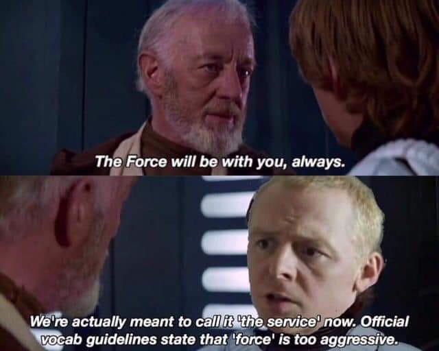 force will be with you always - The Force will be with you, always. We're actually meant to call it 'the service now. Official vocab guidelines state that 'force' is too aggressive.