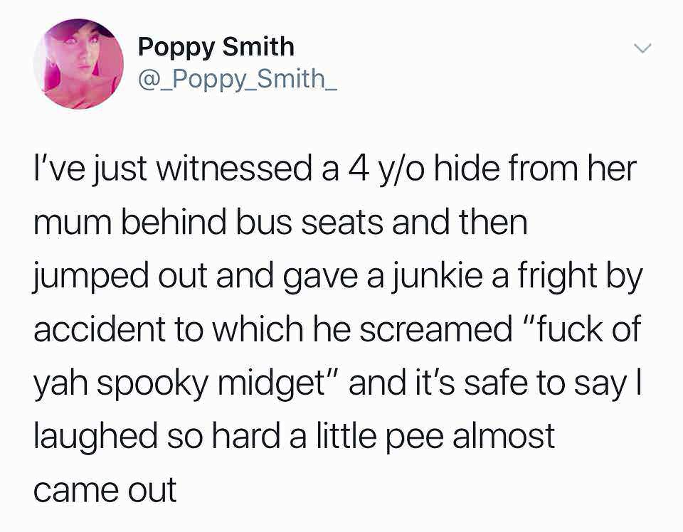 if my man pays - Poppy Smith I've just witnessed a 4 yo hide from her mum behind bus seats and then jumped out and gave a junkie a fright by accident to which he screamed "fuck of yah spooky midget" and it's safe to say|| laughed so hard a little pee almo