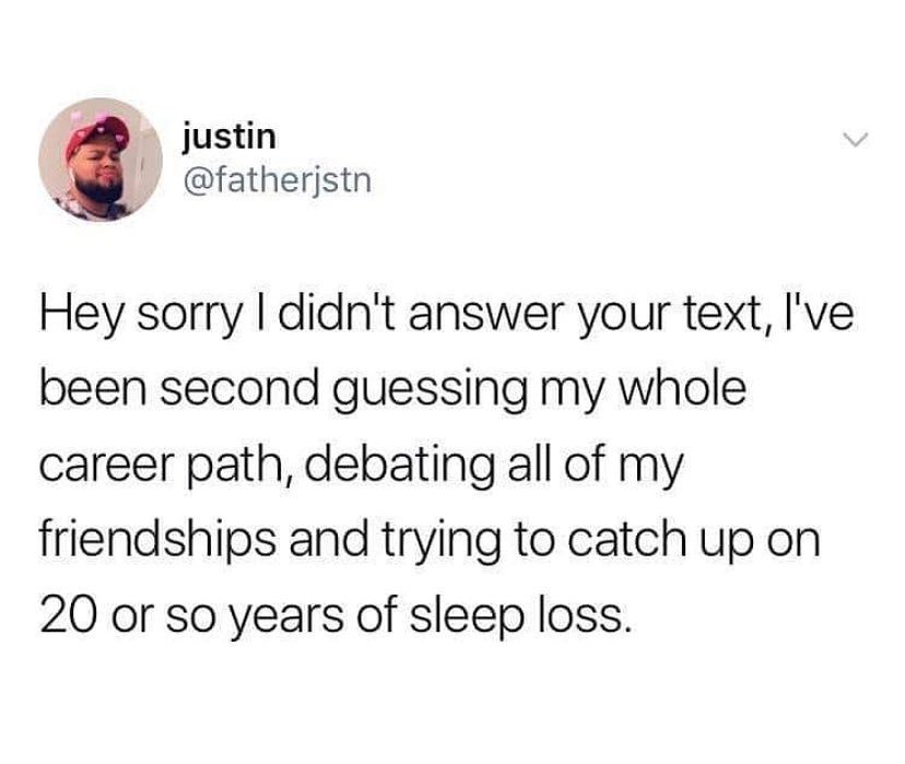 hey sorry i didnt answer your text - justin Hey sorry I didn't answer your text, I've been second guessing my whole career path, debating all of my friendships and trying to catch up on 20 or so years of sleep loss.